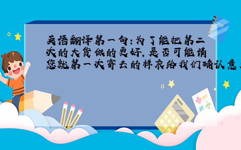 英语翻译第一句:为了能把第二次的大货做的更好,是否可能请您就第一次寄去的样衣给我们确认意见,以便让我们更加改进第二句:面