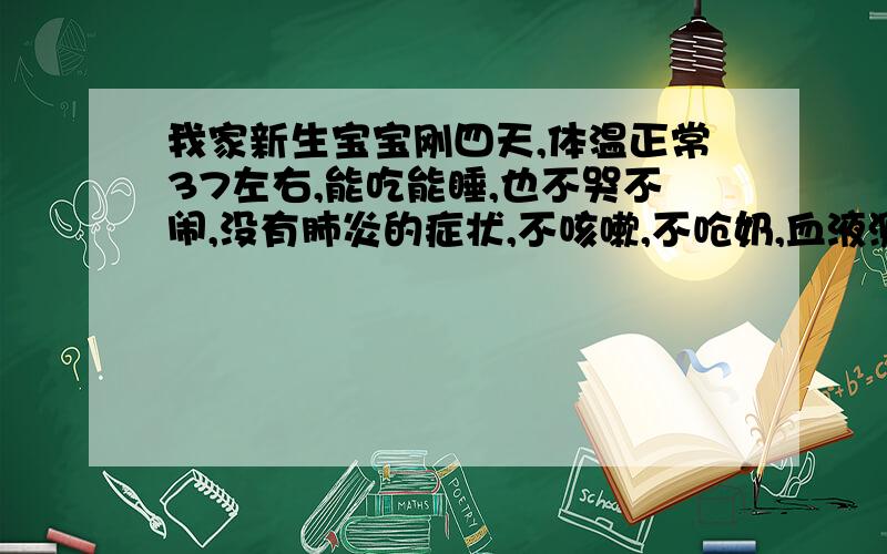 我家新生宝宝刚四天,体温正常37左右,能吃能睡,也不哭不闹,没有肺炎的症状,不咳嗽,不呛奶,血液测试C反应蛋白过高,正常