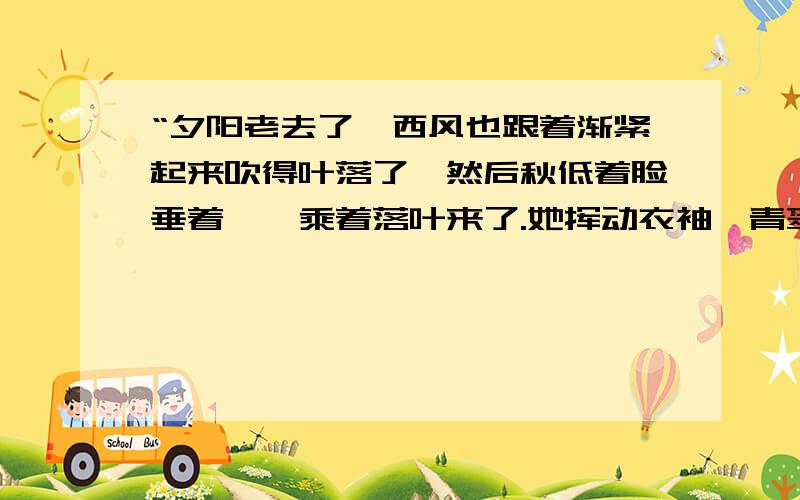 “夕阳老去了,西风也跟着渐紧起来吹得叶落了,然后秋低着脸垂着眸,乘着落叶来了.她挥动衣袖,青翠的草和墨绿的树便沉寂下来.