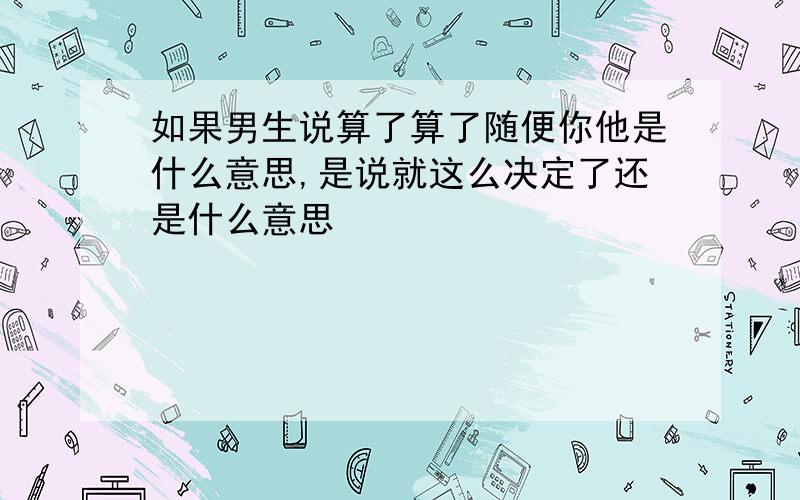 如果男生说算了算了随便你他是什么意思,是说就这么决定了还是什么意思