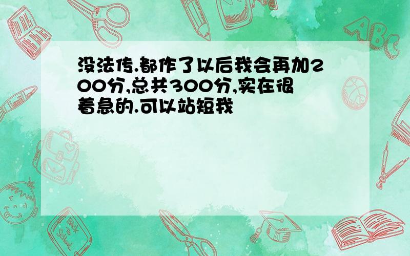 没法传.都作了以后我会再加200分,总共300分,实在很着急的.可以站短我