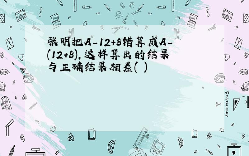 张明把A-12+8错算成A-(12+8),这样算出的结果与正确结果相差( )