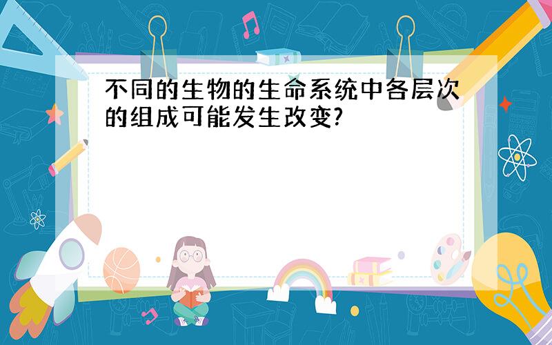 不同的生物的生命系统中各层次的组成可能发生改变?