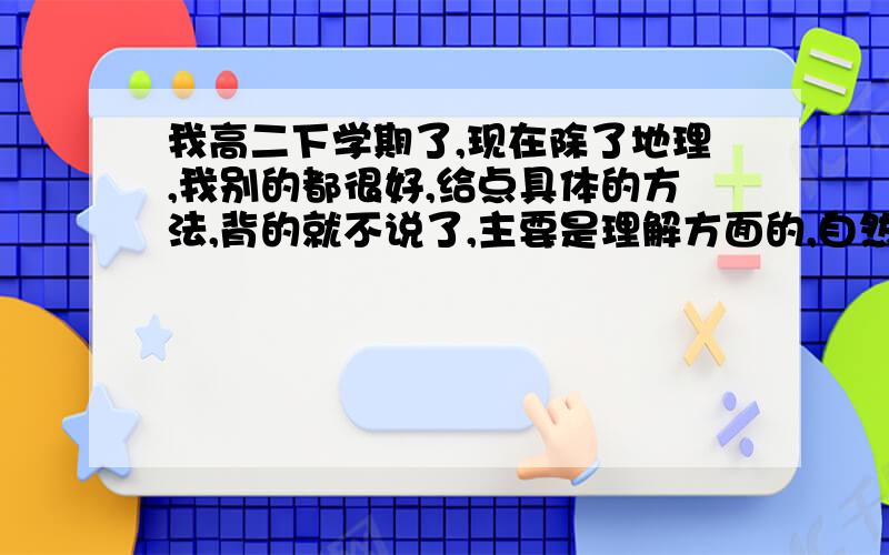 我高二下学期了,现在除了地理,我别的都很好,给点具体的方法,背的就不说了,主要是理解方面的,自然地理方面,有怎样的诀窍,