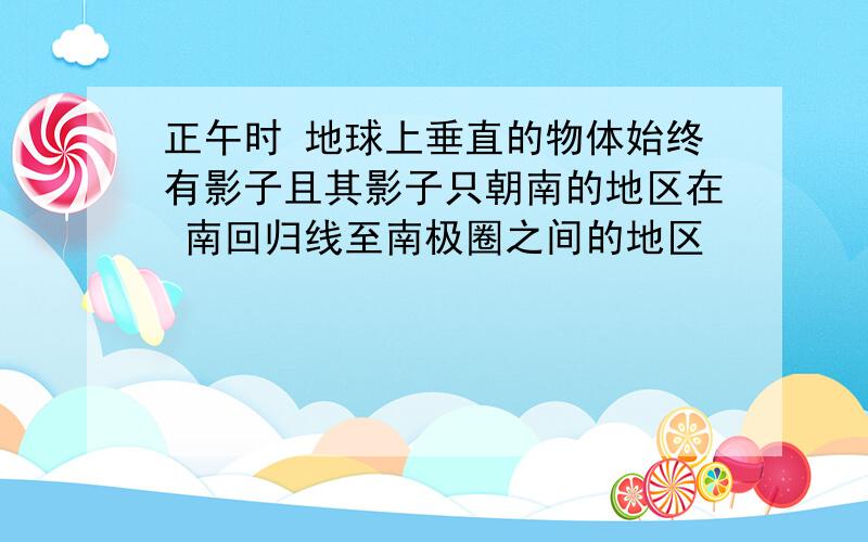 正午时 地球上垂直的物体始终有影子且其影子只朝南的地区在 南回归线至南极圈之间的地区