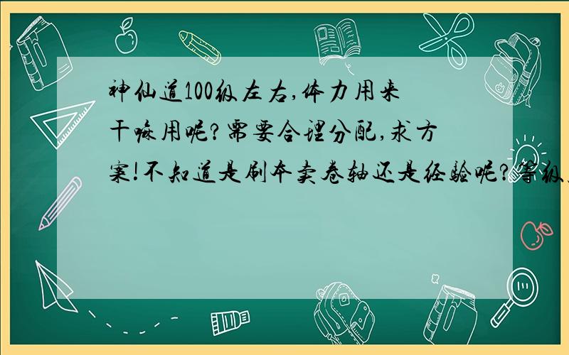 神仙道100级左右,体力用来干嘛用呢?需要合理分配,求方案!不知道是刷本卖卷轴还是经验呢?等级压制很厉害,缺钱也不行!愁