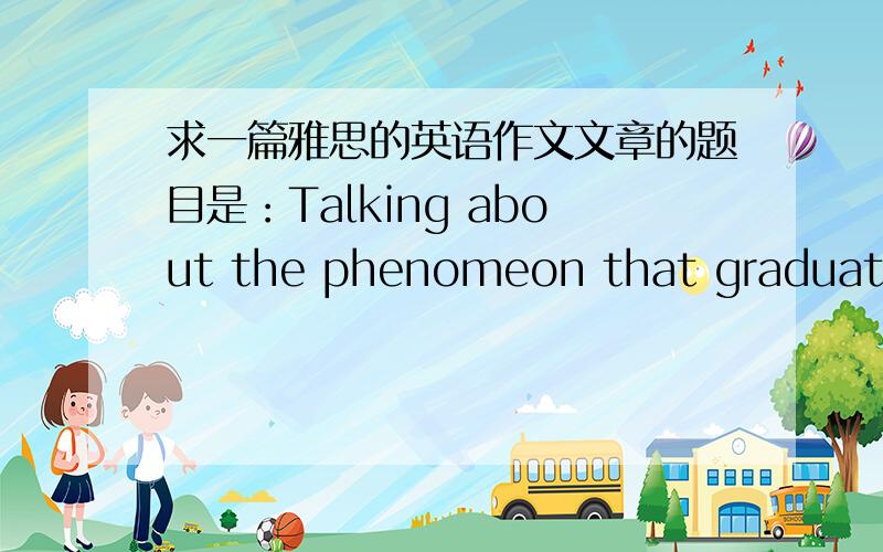 求一篇雅思的英语作文文章的题目是：Talking about the phenomeon that graduates