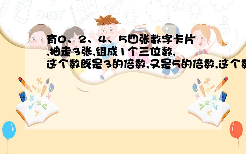 有0、2、4、5四张数字卡片,抽走3张,组成1个三位数,这个数既是3的倍数,又是5的倍数,这个数可能是几?