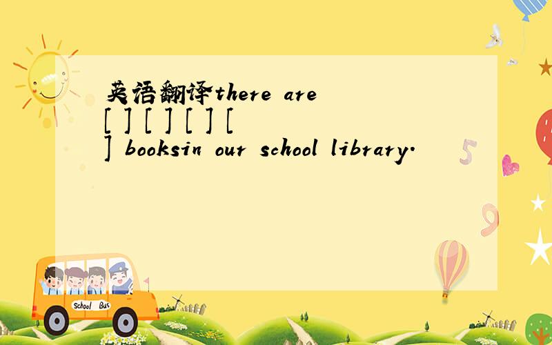 英语翻译there are [ ] [ ] [ ] [ ] booksin our school library.