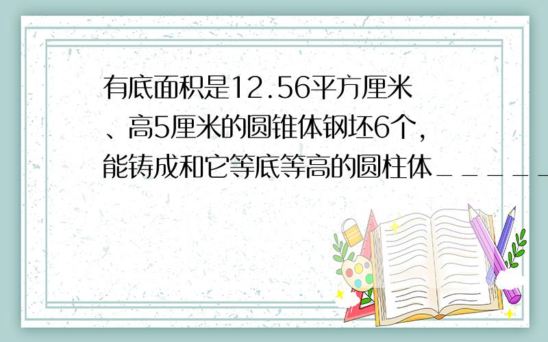 有底面积是12.56平方厘米、高5厘米的圆锥体钢坯6个，能铸成和它等底等高的圆柱体______个．
