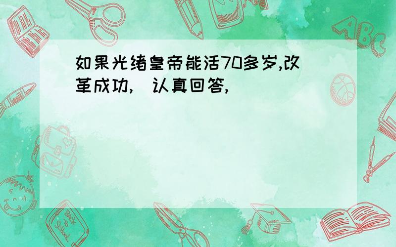 如果光绪皇帝能活70多岁,改革成功,（认真回答,