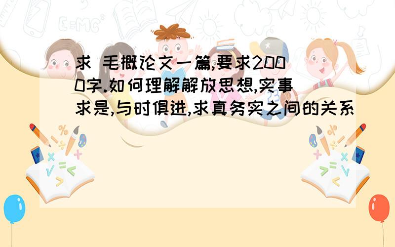 求 毛概论文一篇,要求2000字.如何理解解放思想,实事求是,与时俱进,求真务实之间的关系