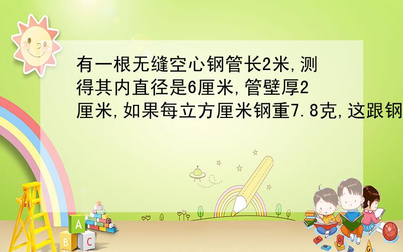 有一根无缝空心钢管长2米,测得其内直径是6厘米,管壁厚2厘米,如果每立方厘米钢重7.8克,这跟钢管大约重