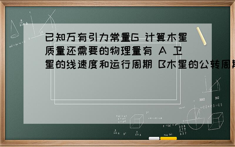 已知万有引力常量G 计算木星质量还需要的物理量有 A 卫星的线速度和运行周期 B木星的公转周期和公转半径 C木星的公转半