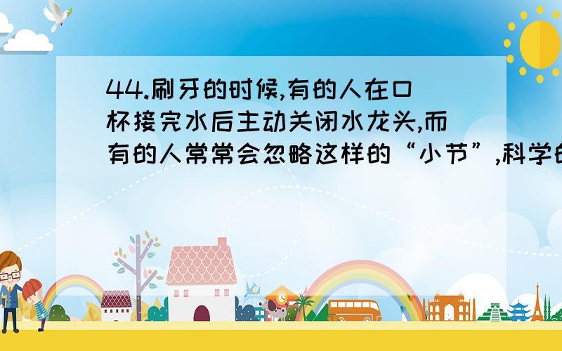 44.刷牙的时候,有的人在口杯接完水后主动关闭水龙头,而有的人常常会忽略这样的“小节”,科学的统计证