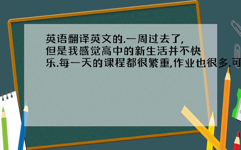 英语翻译英文的.一周过去了,但是我感觉高中的新生活并不快乐.每一天的课程都很繁重,作业也很多.可能是还沉浸在暑假生活中,