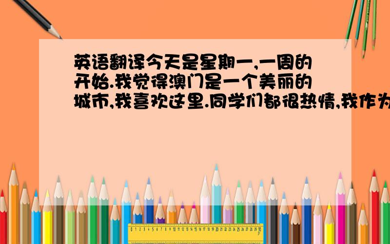 英语翻译今天是星期一,一周的开始.我觉得澳门是一个美丽的城市,我喜欢这里.同学们都很热情,我作为新生来到这,望大家多多指