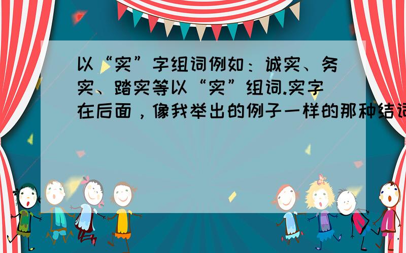 以“实”字组词例如：诚实、务实、踏实等以“实”组词.实字在后面，像我举出的例子一样的那种结词。