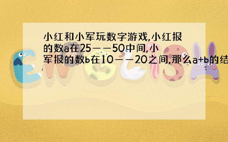 小红和小军玩数字游戏,小红报的数a在25——50中间,小军报的数b在10——20之间,那么a+b的结果在（ ）