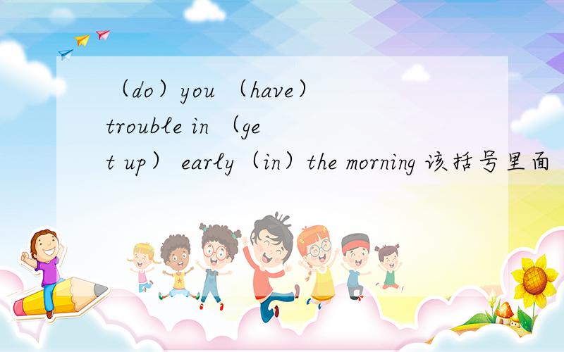 （do）you （have）trouble in （get up） early（in）the morning 该括号里面