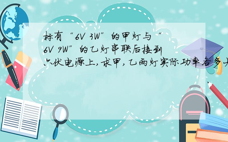 标有“6V 3W”的甲灯与“6V 9W”的乙灯串联后接到六伏电源上,求甲,乙两灯实际功率各多大?