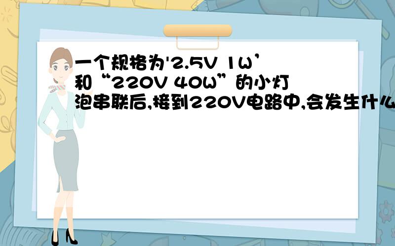 一个规格为'2.5V 1W’和“220V 40W”的小灯泡串联后,接到220V电路中,会发生什么情况?需要具体解题过程