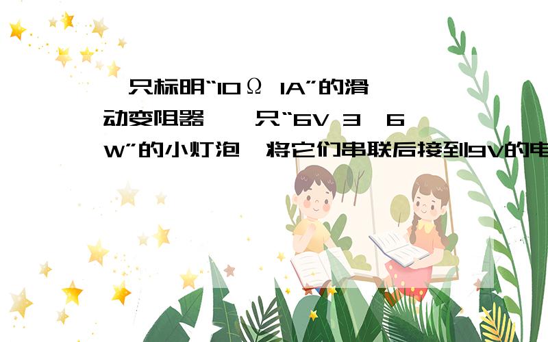 一只标明“10Ω 1A”的滑动变阻器,一只“6V 3,6W”的小灯泡,将它们串联后接到9V的电路中,灯泡正常发光时