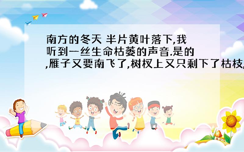 南方的冬天 半片黄叶落下,我听到一丝生命枯萎的声音.是的,雁子又要南飞了,树杈上又只剩下了枯枝,泉水渐渐干涸,寒意悄然袭