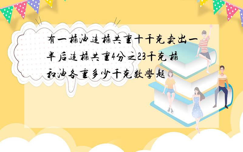 有一桶油连桶共重十千克卖出一半后连桶共重4分之23千克桶和油各重多少千克数学题