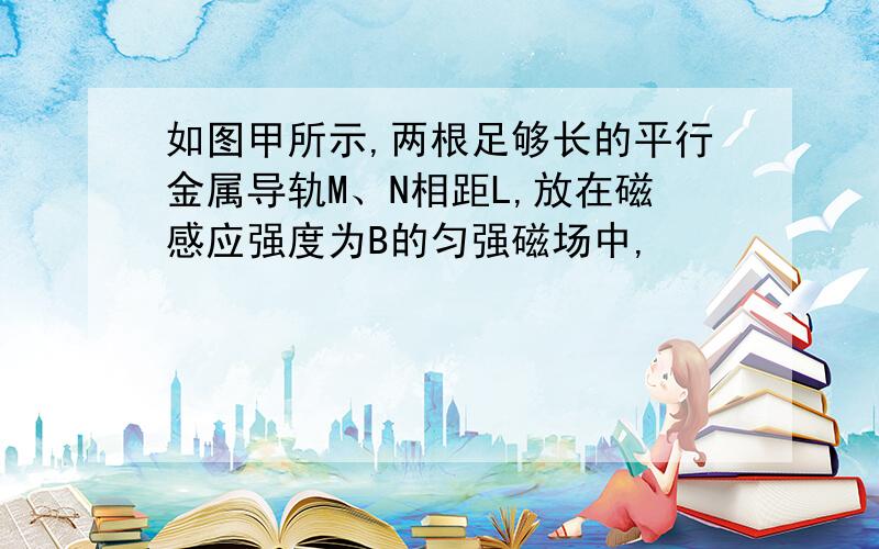 如图甲所示,两根足够长的平行金属导轨M、N相距L,放在磁感应强度为B的匀强磁场中,