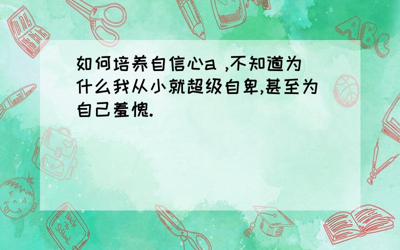 如何培养自信心a ,不知道为什么我从小就超级自卑,甚至为自己羞愧.