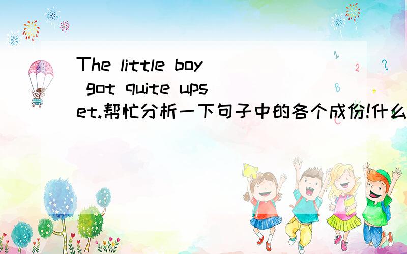 The little boy got quite upset.帮忙分析一下句子中的各个成份!什么词做什么成份!