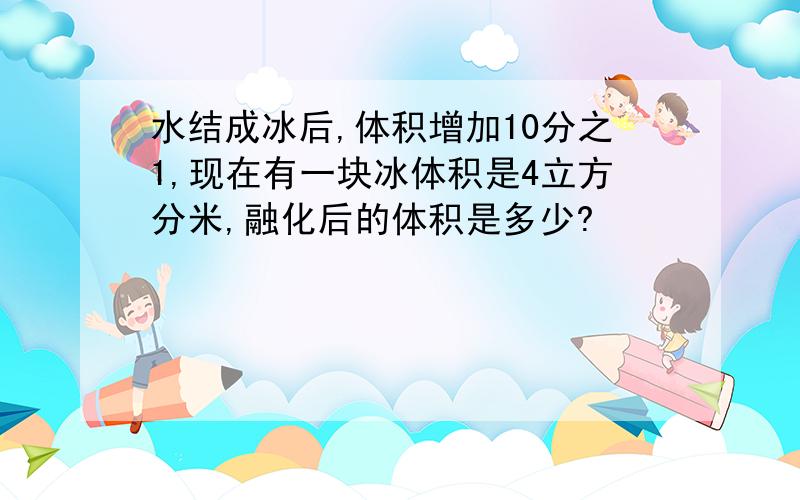 水结成冰后,体积增加10分之1,现在有一块冰体积是4立方分米,融化后的体积是多少?