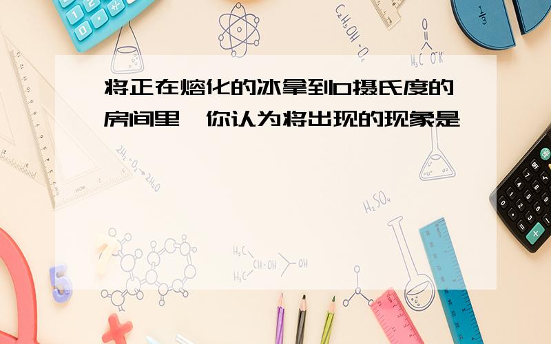 将正在熔化的冰拿到0摄氏度的房间里,你认为将出现的现象是