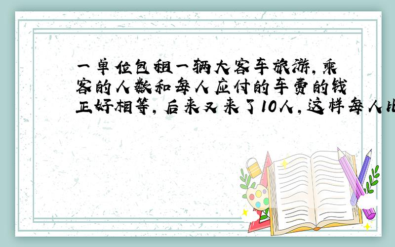 一单位包租一辆大客车旅游,乘客的人数和每人应付的车费的钱正好相等,后来又来了10人,这样每人比原来少付了6元,包租这辆车