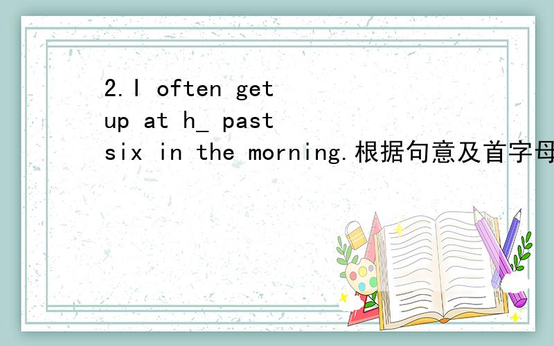 2.I often get up at h_ past six in the morning.根据句意及首字母提示,完成