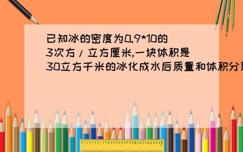 已知冰的密度为0.9*10的3次方/立方厘米,一块体积是30立方千米的冰化成水后质量和体积分别为多少