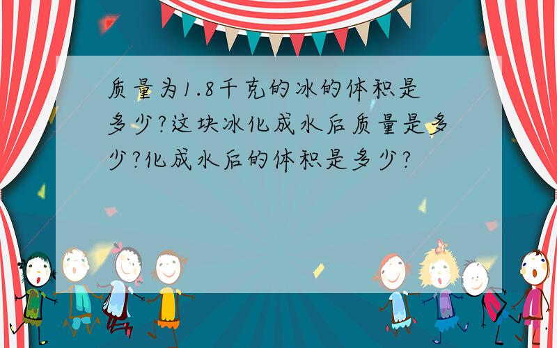 质量为1.8千克的冰的体积是多少?这块冰化成水后质量是多少?化成水后的体积是多少?