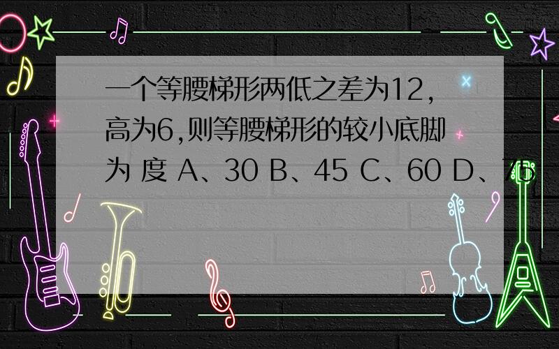 一个等腰梯形两低之差为12,高为6,则等腰梯形的较小底脚为 度 A、30 B、45 C、60 D、75