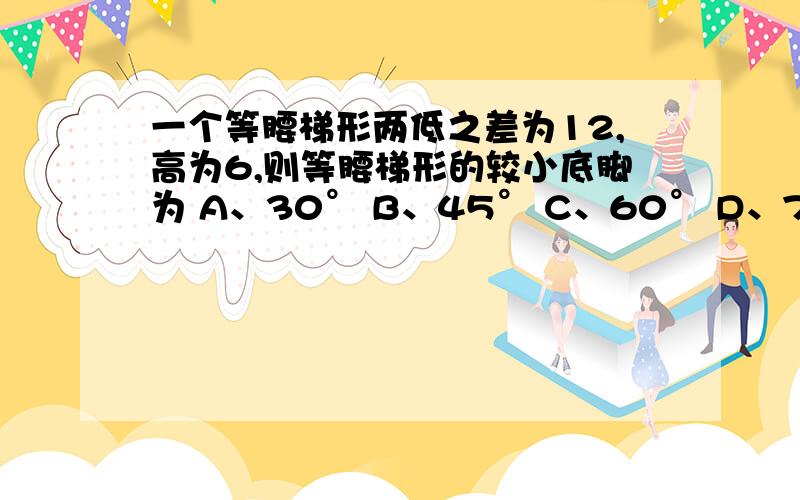 一个等腰梯形两低之差为12,高为6,则等腰梯形的较小底脚为 A、30° B、45° C、60° D、75°