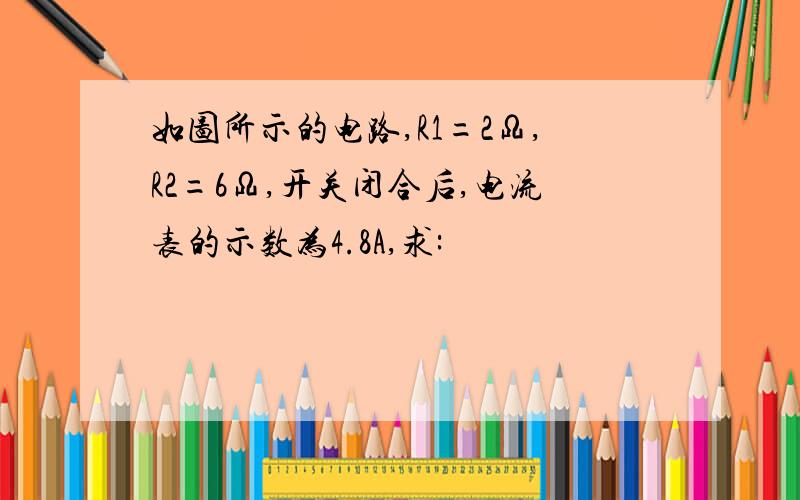 如图所示的电路,R1=2Ω,R2=6Ω,开关闭合后,电流表的示数为4.8A,求: