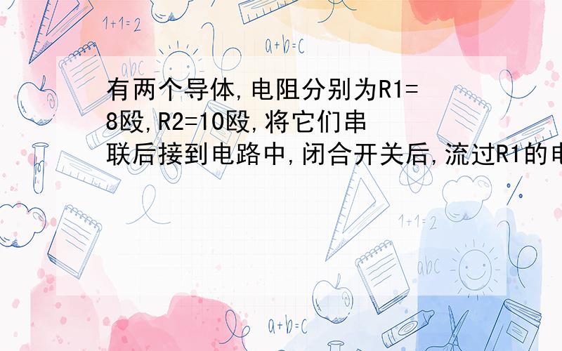 有两个导体,电阻分别为R1=8殴,R2=10殴,将它们串联后接到电路中,闭合开关后,流过R1的电流0.5A,求：