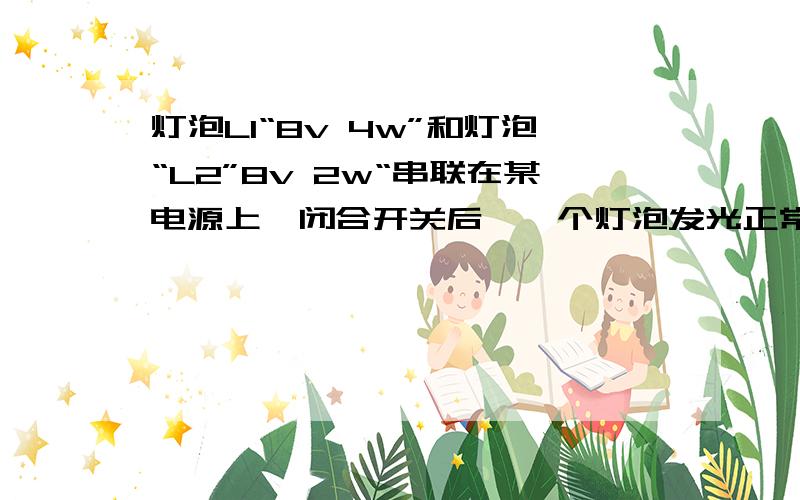 灯泡L1“8v 4w”和灯泡“L2”8v 2w“串联在某电源上,闭合开关后,一个灯泡发光正常另一个较暗电源电压是