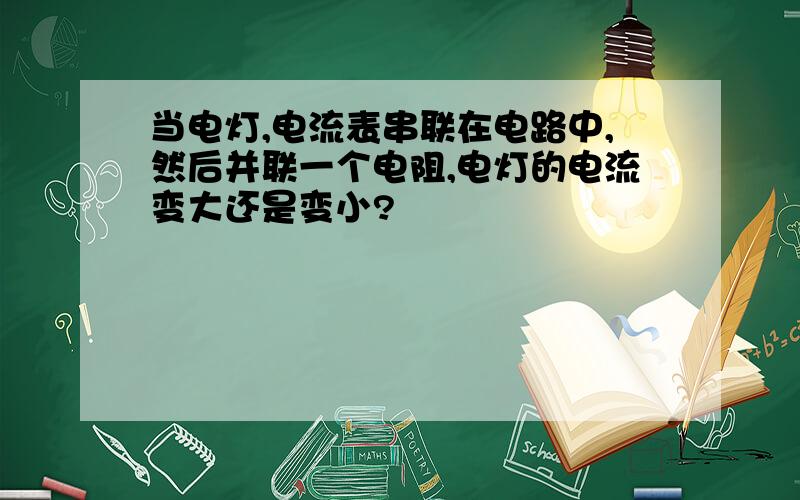 当电灯,电流表串联在电路中,然后并联一个电阻,电灯的电流变大还是变小?