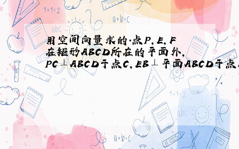 用空间向量求的.点P,E,F在矩形ABCD所在的平面外,PC⊥ABCD于点C,EB⊥平面ABCD于点B,FD⊥平面ABC