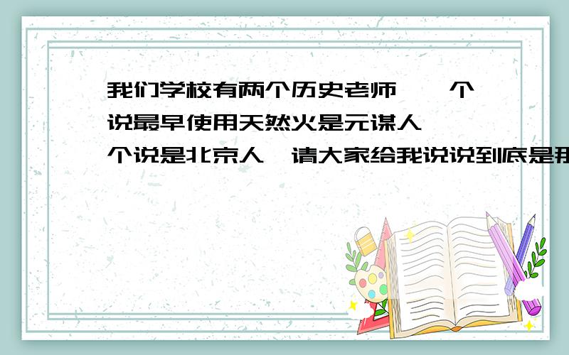 我们学校有两个历史老师,一个说最早使用天然火是元谋人,一个说是北京人,请大家给我说说到底是那个.