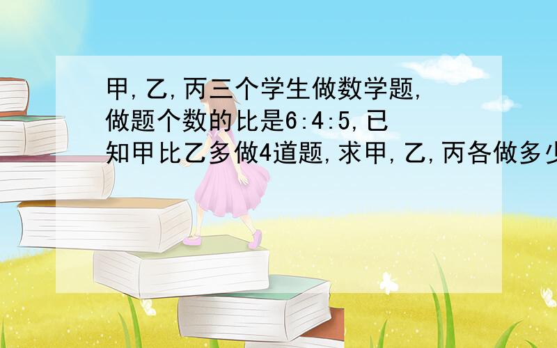 甲,乙,丙三个学生做数学题,做题个数的比是6:4:5,已知甲比乙多做4道题,求甲,乙,丙各做多少题?