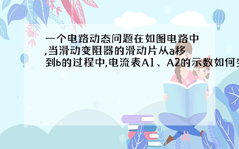 一个电路动态问题在如图电路中,当滑动变阻器的滑动片从a移到b的过程中,电流表A1、A2的示数如何变化?请作出详细分析.谢