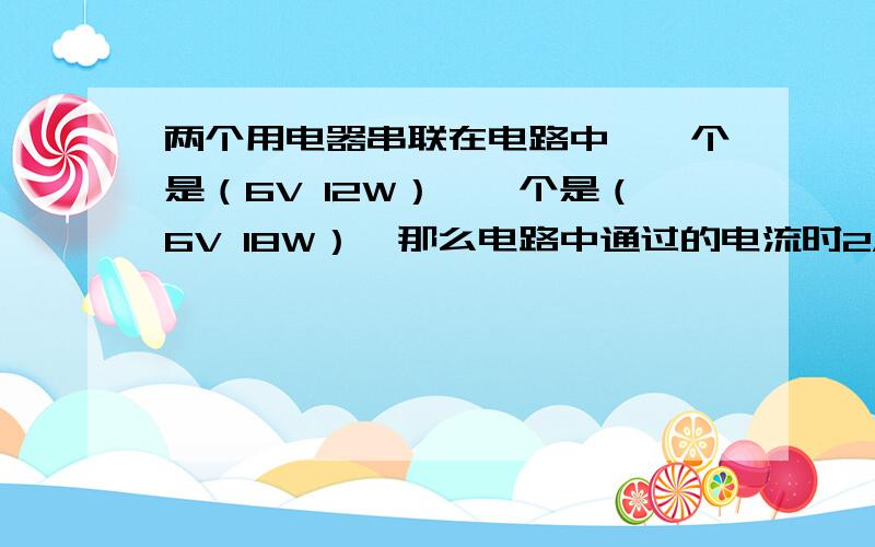 两个用电器串联在电路中,一个是（6V 12W）,一个是（6V 18W）,那么电路中通过的电流时2A还是3A?