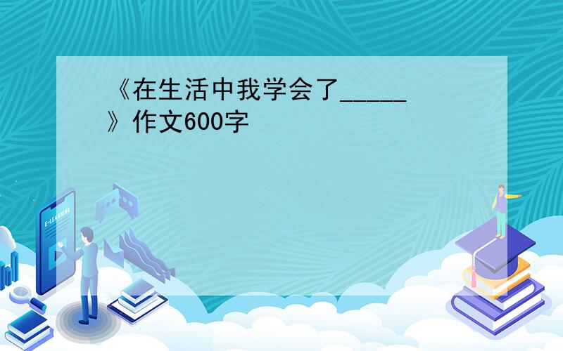 《在生活中我学会了_____》作文600字